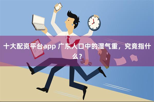 十大配资平台app 广东人口中的湿气重，究竟指什么？