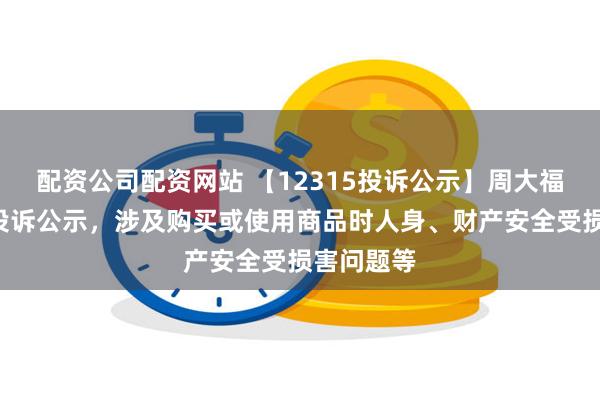 配资公司配资网站 【12315投诉公示】周大福新增6件投诉公示，涉及购买或使用商品时人身、财产安全受损害问题等