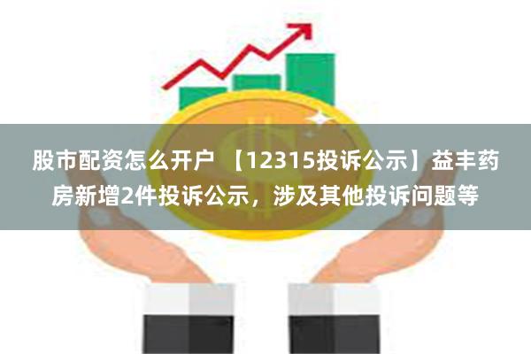 股市配资怎么开户 【12315投诉公示】益丰药房新增2件投诉公示，涉及其他投诉问题等