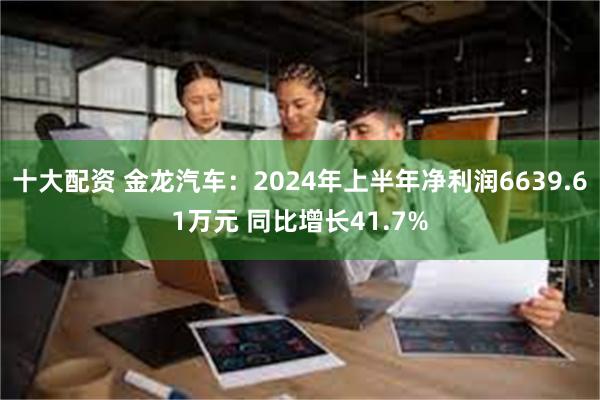 十大配资 金龙汽车：2024年上半年净利润6639.61万元 同比增长41.7%