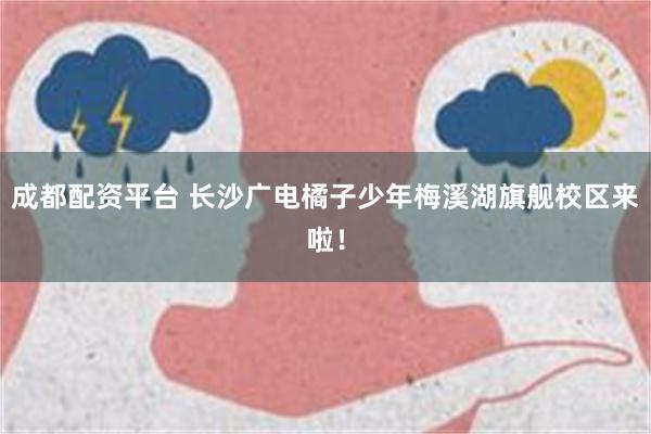 成都配资平台 长沙广电橘子少年梅溪湖旗舰校区来啦！