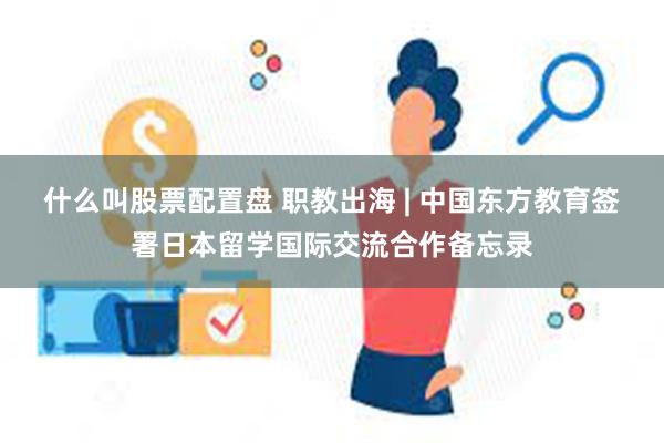 什么叫股票配置盘 职教出海 | 中国东方教育签署日本留学国际交流合作备忘录