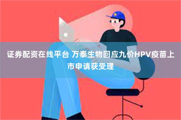 证券配资在线平台 万泰生物回应九价HPV疫苗上市申请获受理