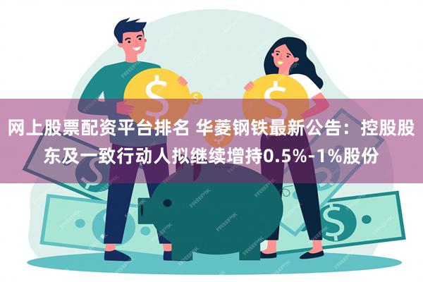 网上股票配资平台排名 华菱钢铁最新公告：控股股东及一致行动人拟继续增持0.5%-1%股份