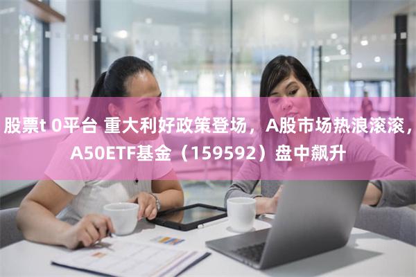 股票t 0平台 重大利好政策登场，A股市场热浪滚滚，A50ETF基金（159592）盘中飙升