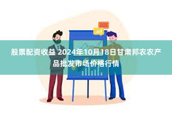 股票配资收益 2024年10月18日甘肃邦农农产品批发市场价格行情