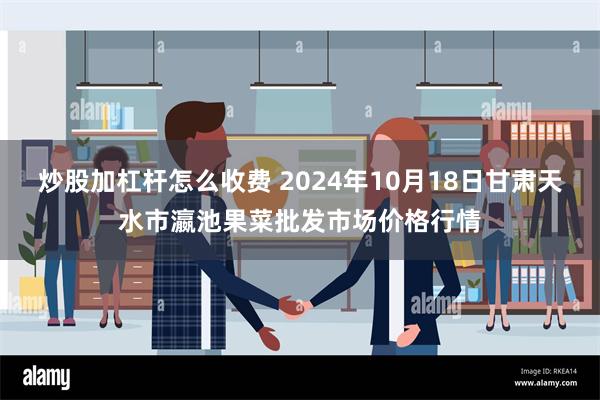 炒股加杠杆怎么收费 2024年10月18日甘肃天水市瀛池果菜批发市场价格行情