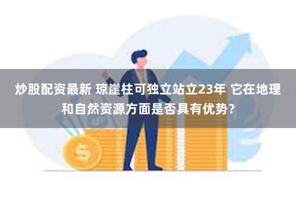 炒股配资最新 琼崖柱可独立站立23年 它在地理和自然资源方面是否具有优势？