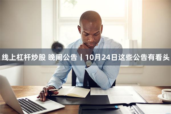 线上杠杆炒股 晚间公告丨10月24日这些公告有看头