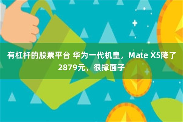 有杠杆的股票平台 华为一代机皇，Mate X5降了2879元，很撑面子