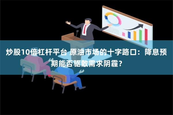 炒股10倍杠杆平台 原油市场的十字路口：降息预期能否驱散需求阴霾？