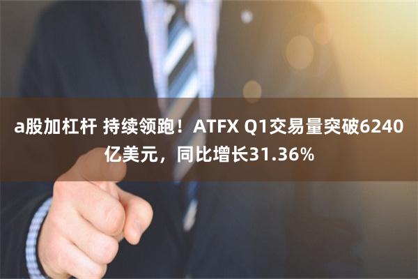 a股加杠杆 持续领跑！ATFX Q1交易量突破6240亿美元，同比增长31.36%