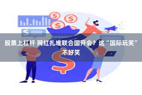 股票上杠杆 网红扎堆联合国开会？这“国际玩笑”不好笑