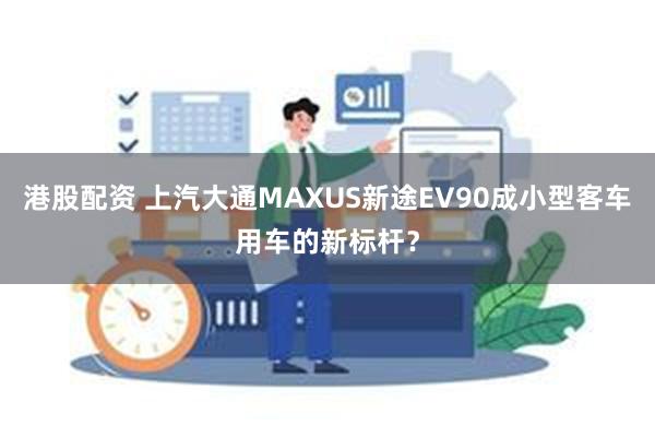 港股配资 上汽大通MAXUS新途EV90成小型客车用车的新标