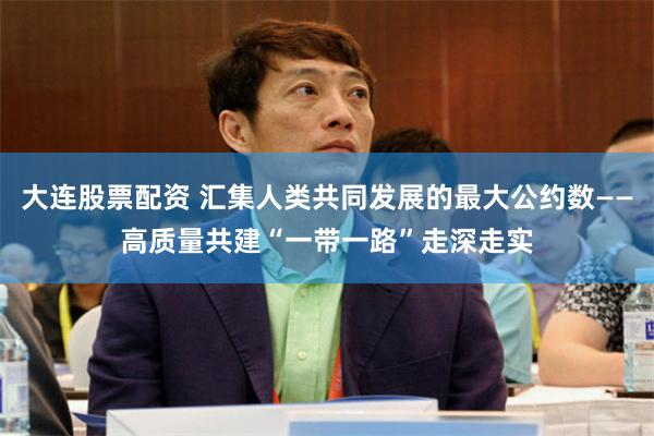 大连股票配资 汇集人类共同发展的最大公约数——高质量共建“一带一路”走深走实