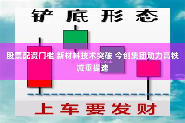 股票配资门槛 新材料技术突破 今创集团助力高铁减重提速