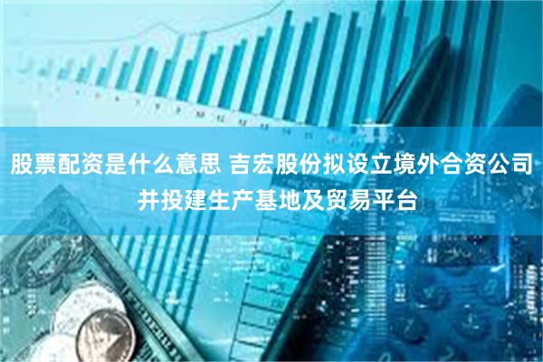 股票配资是什么意思 吉宏股份拟设立境外合资公司  并投建生产基地及贸易平台