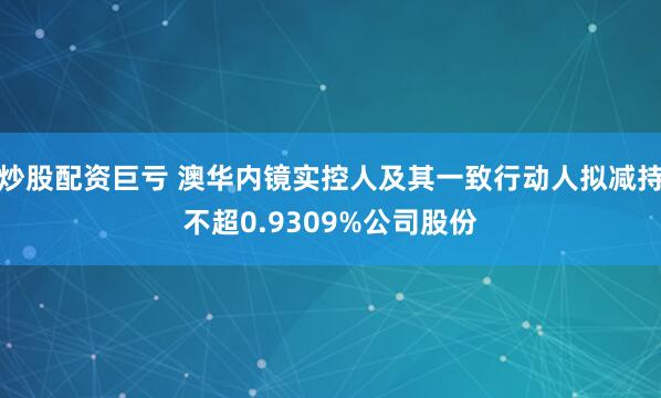 炒股配资巨亏 澳华内镜实控人及其一致行动人拟减持不超0.9309%公司股份