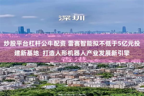 炒股平台杠杆公牛配资 雷赛智能拟不低于5亿元投建新基地  打造人形机器人产业发展新引擎