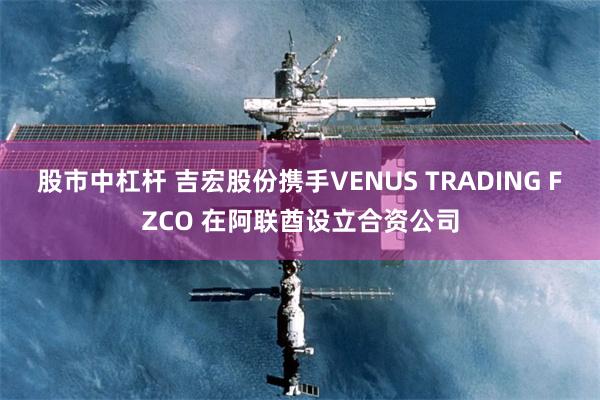 股市中杠杆 吉宏股份携手VENUS TRADING FZCO 在阿联酋设立合资公司