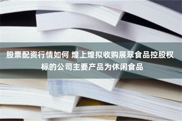 股票配资行情如何 煌上煌拟收购展翠食品控股权  标的公司主要产品为休闲食品