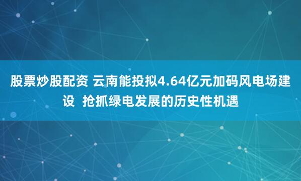 股票炒股配资 云南能投拟4.64亿元加码风电场建设  抢抓绿电发展的历史性机遇