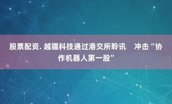 股票配资. 越疆科技通过港交所聆讯    冲击“协作机器人第一股”