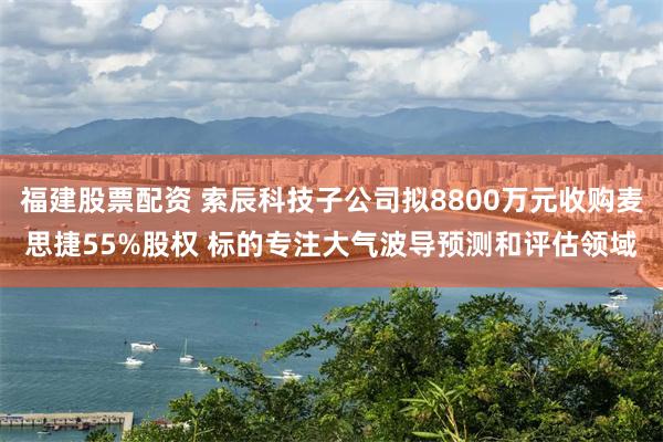 福建股票配资 索辰科技子公司拟8800万元收购麦思捷55%股权 标的专注大气波导预测和评估领域