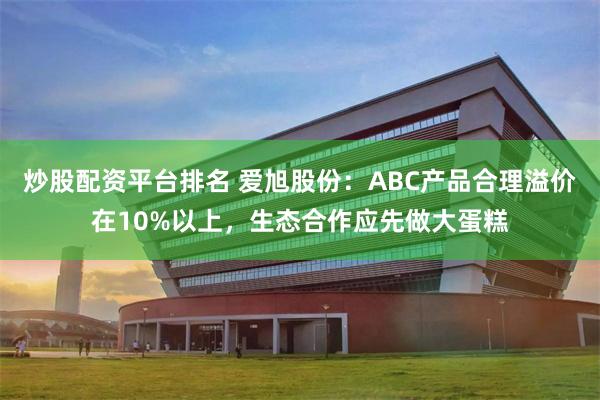 炒股配资平台排名 爱旭股份：ABC产品合理溢价在10%以上，生态合作应先做大蛋糕