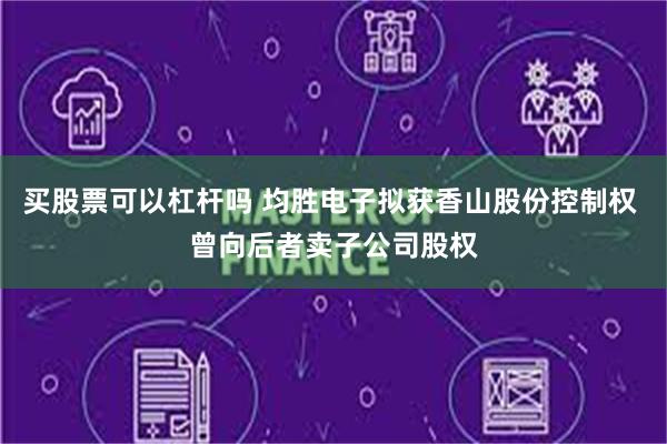 买股票可以杠杆吗 均胜电子拟获香山股份控制权 曾向后者卖子公司股权