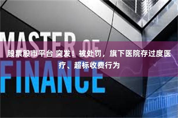 股票股市平台 突发！被处罚，旗下医院存过度医疗、超标收费行为