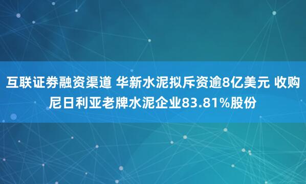 互联证劵融资渠道 华新水泥拟斥资逾8亿美元 收购尼日利亚老牌水泥企业83.81%股份