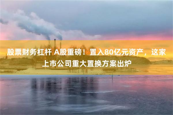 股票财务杠杆 A股重磅！置入80亿元资产，这家上市公司重大置换方案出炉