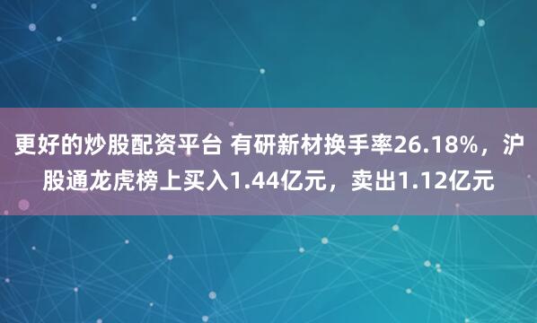 更好的炒股配资平台 有研新材换手率26.18%，沪股通龙虎榜上买入1.44亿元，卖出1.12亿元