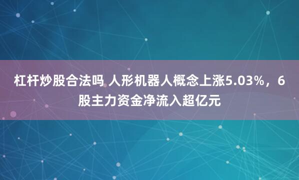 杠杆炒股合法吗 人形机器人概念上涨5.03%，6股主力资金净流入超亿元