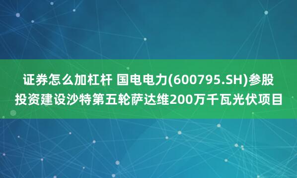 证券怎么加杠杆 国电电力(600795.SH)参股投资建设沙特第五轮萨达维200万千瓦光伏项目