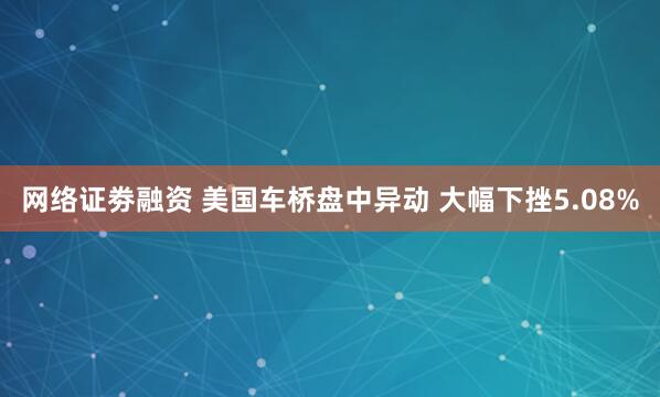 网络证劵融资 美国车桥盘中异动 大幅下挫5.08%