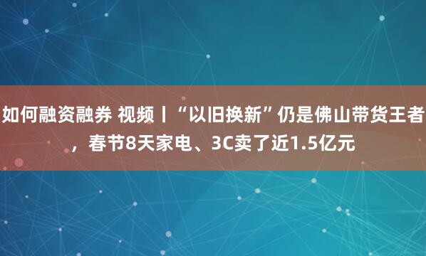 如何融资融券 视频丨“以旧换新”仍是佛山带货王者，春节8天家电、3C卖了近1.5亿元