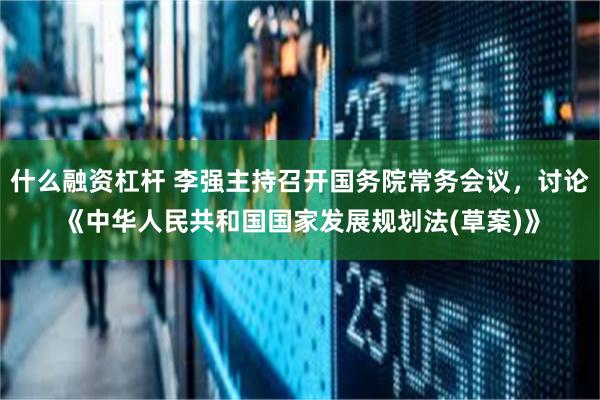 什么融资杠杆 李强主持召开国务院常务会议，讨论《中华人民共和国国家发展规划法(草案)》