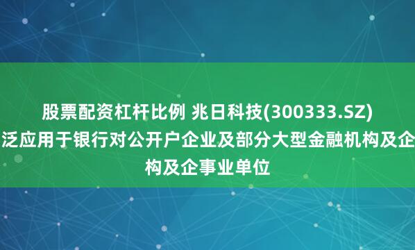 股票配资杠杆比例 兆日科技(300333.SZ)：产品广泛应用于银行对公开户企业及部分大型金融机构及企事业单位