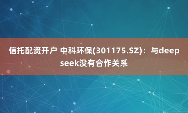 信托配资开户 中科环保(301175.SZ)：与deepseek没有合作关系