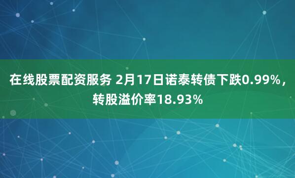 在线股票配资服务 2月17日诺泰转债下跌0.99%，转股溢价率18.93%