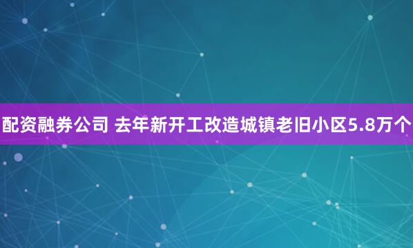 配资融券公司 去年新开工改造城镇老旧小区5.8万个