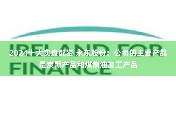 2024十大实盘配资 永东股份：公司的主要产品是炭黑产品和煤焦油加工产品