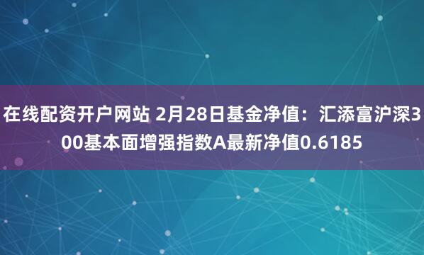 在线配资开户网站 2月28日基金净值：汇添富沪深300基本面增强指数A最新净值0.6185