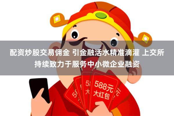 配资炒股交易佣金 引金融活水精准滴灌 上交所持续致力于服务中小微企业融资