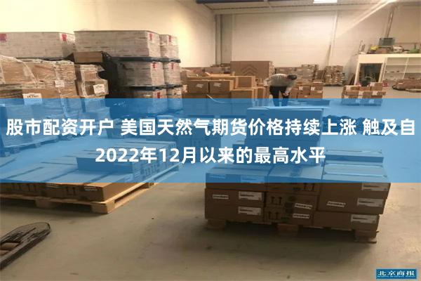 股市配资开户 美国天然气期货价格持续上涨 触及自2022年12月以来的最高水平