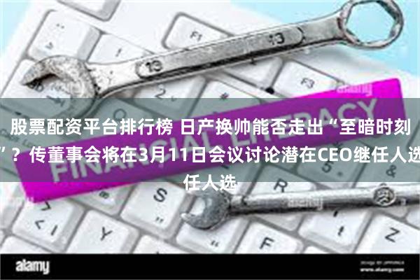 股票配资平台排行榜 日产换帅能否走出“至暗时刻”？传董事会将在3月11日会议讨论潜在CEO继任人选