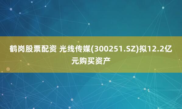 鹤岗股票配资 光线传媒(300251.SZ)拟12.2亿元购买资产