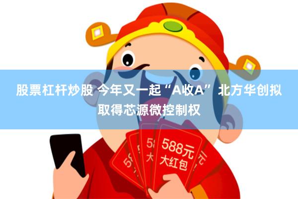 股票杠杆炒股 今年又一起“A收A” 北方华创拟取得芯源微控制权